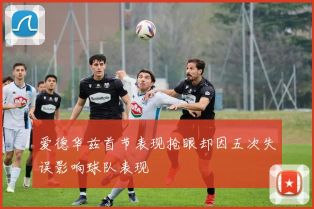 爱德华兹首节表现抢眼却因五次失误影响球队表现