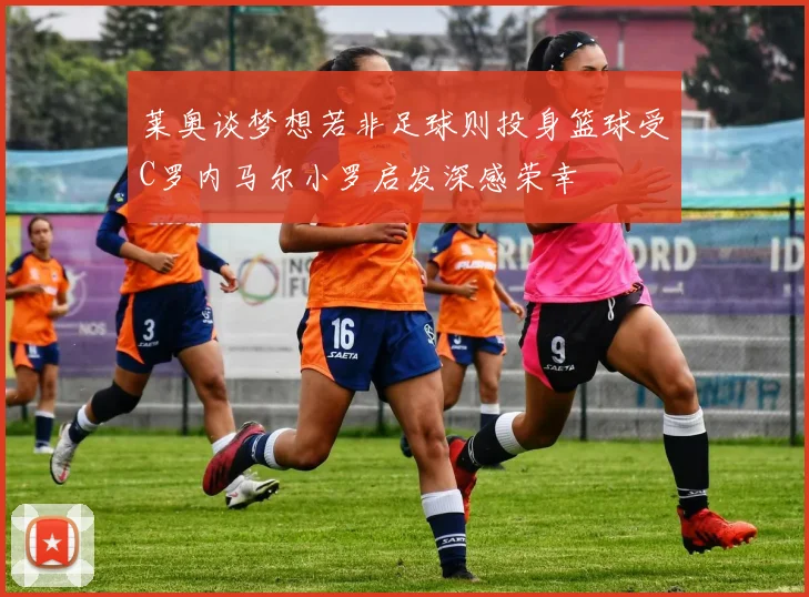 莱奥谈梦想若非足球则投身篮球受C罗内马尔小罗启发深感荣幸