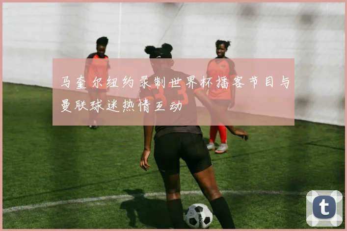 马奎尔纽约录制世界杯播客节目与曼联球迷热情互动