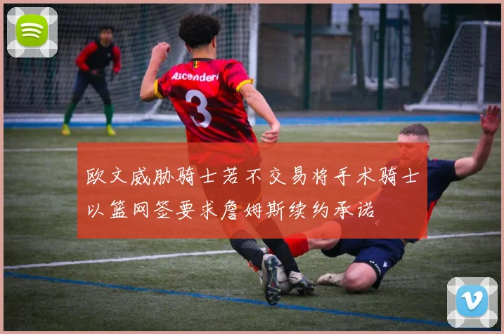 欧文威胁骑士若不交易将手术骑士以篮网签要求詹姆斯续约承诺