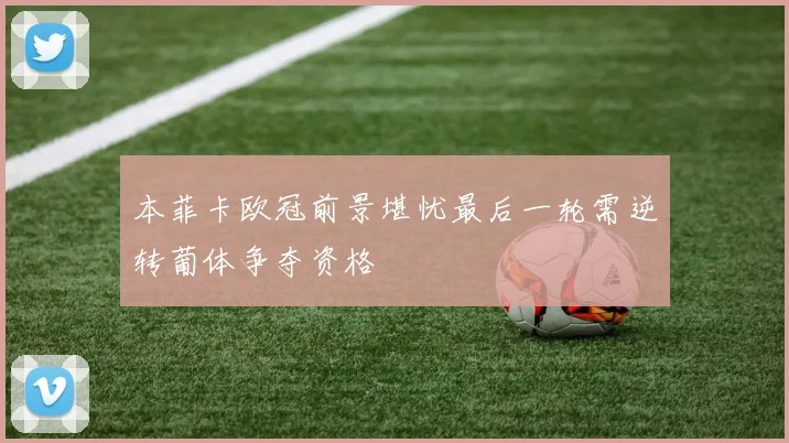 本菲卡欧冠前景堪忧最后一轮需逆转葡体争夺资格