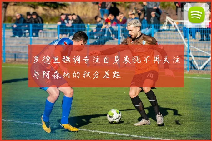 罗德里强调专注自身表现不再关注与阿森纳的积分差距