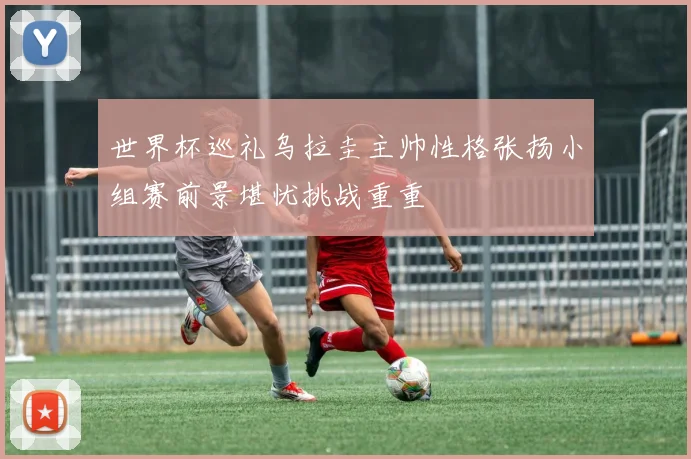 世界杯巡礼乌拉圭主帅性格张扬小组赛前景堪忧挑战重重