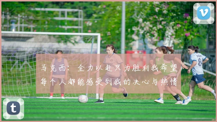 马克西：全力以赴只为胜利我希望每个人都能感受到我的决心与热情