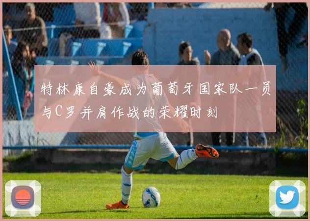 特林康自豪成为葡萄牙国家队一员与C罗并肩作战的荣耀时刻