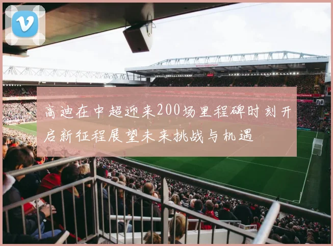 高迪在中超迎来200场里程碑时刻开启新征程展望未来挑战与机遇
