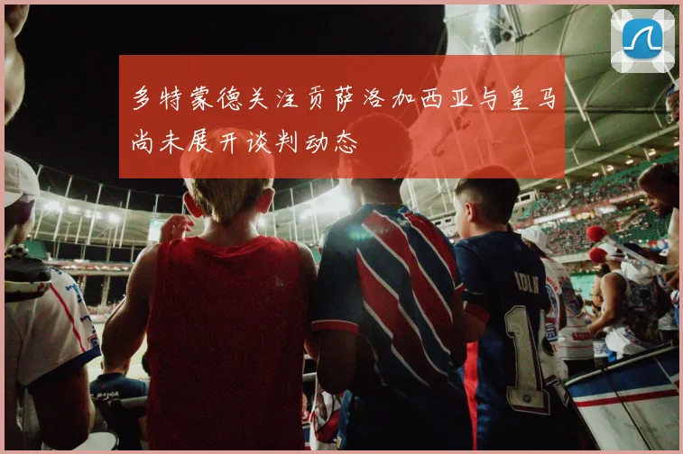 多特蒙德关注贡萨洛加西亚与皇马尚未展开谈判动态