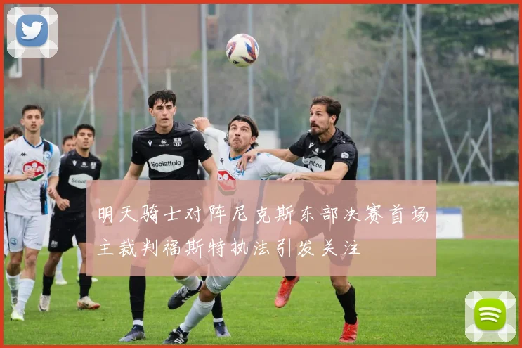 明天骑士对阵尼克斯东部决赛首场主裁判福斯特执法引发关注