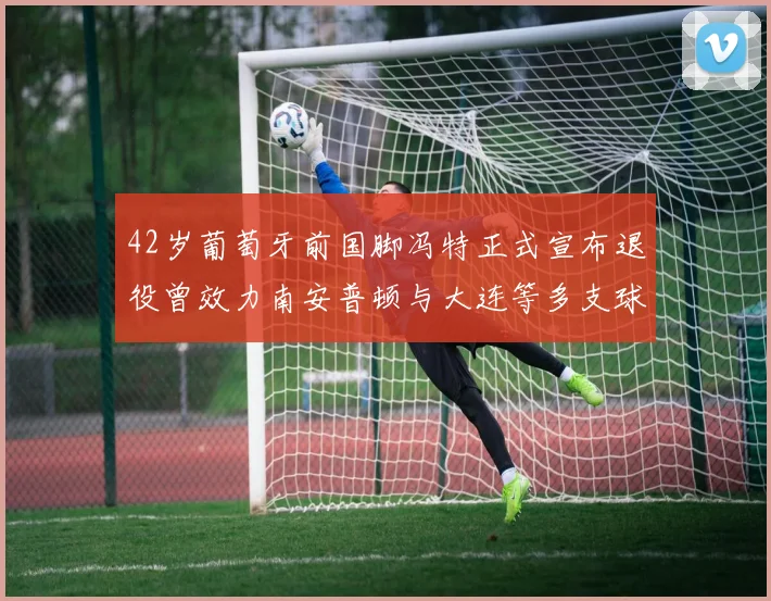 42岁葡萄牙前国脚冯特正式宣布退役曾效力南安普顿与大连等多支球队